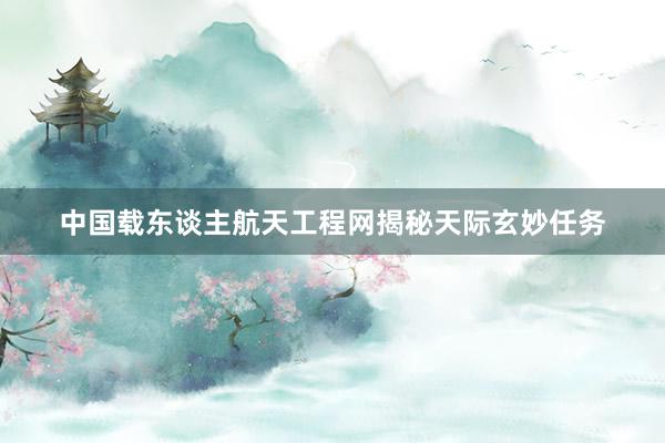 中国载东谈主航天工程网揭秘天际玄妙任务
