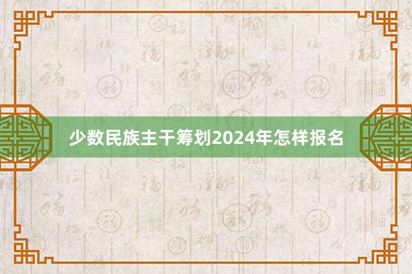 少数民族主干筹划2024年怎样报名